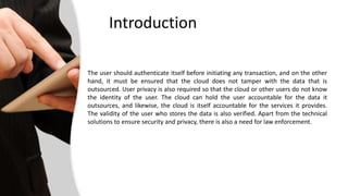 Introduction 
The user should authenticate itself before initiating any transaction, and on the other 
hand, it must be ensured that the cloud does not tamper with the data that is 
outsourced. User privacy is also required so that the cloud or other users do not know 
the identity of the user. The cloud can hold the user accountable for the data it 
outsources, and likewise, the cloud is itself accountable for the services it provides. 
The validity of the user who stores the data is also verified. Apart from the technical 
solutions to ensure security and privacy, there is also a need for law enforcement. 
 