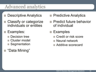 Advanced analyticsDescriptive AnalyticsClassify or categorize individuals or entitiesExamples:Decision treeCluster modelSegmentation“Data Mining”Predictive AnalyticsPredict future behavior of individualExamplesCredit or risk scoreNeural networkAdditive scorecard12©2010 Decision Management Solutions