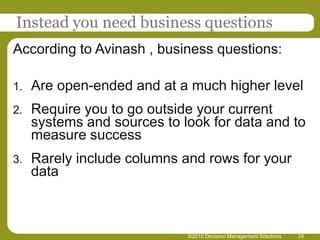 ©2010 Decision Management Solutions24Instead you need business questionsAccording to Avinash , business questions:Are open-ended and at a much higher levelRequire you to go outside your current systems and sources to look for data and to measure successRarely include columns and rows for your data