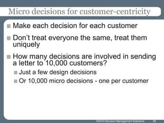 ©2010 Decision Management Solutions38Micro decisions for customer-centricityMake each decision for each customerDon’t treat everyone the same, treat them uniquelyHow many decisions are involved in sending a letter to 10,000 customers?Just a few design decisions Or 10,000 micro decisions - one per customer