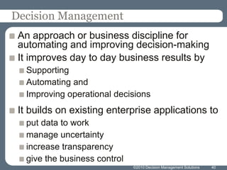 Decision ManagementAn approach or business discipline for automating and improving decision-makingIt improves day to day business results bySupportingAutomating andImproving operational decisionsIt builds on existing enterprise applications toput data to workmanage uncertaintyincrease transparencygive the business control40©2010 Decision Management Solutions