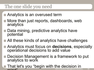 The one slide you needAnalytics is an overused termMore than just reports, dashboards, web analyticsData mining, predictive analytics have potentialAll these kinds of analytics have challengesAnalytics must focus on decisions, especially operational decisions to add valueDecision Management is a framework to put analytics to workThat let's you “begin with the decision in mind”©2010 Decision Management Solutions48