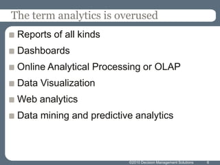 The term analytics is overusedReports of all kindsDashboardsOnline Analytical Processing or OLAPData VisualizationWeb analyticsData mining and predictive analytics6©2010 Decision Management Solutions