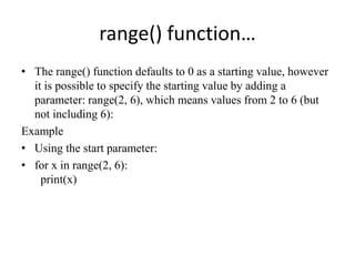 range() function…
• The range() function defaults to 0 as a starting value, however
it is possible to specify the starting value by adding a
parameter: range(2, 6), which means values from 2 to 6 (but
not including 6):
Example
• Using the start parameter:
• for x in range(2, 6):
print(x)
 