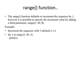 range() function..
• The range() function defaults to increment the sequence by 1,
however it is possible to specify the increment value by adding
a third parameter: range(2, 30, 3):
Example
• Increment the sequence with 3 (default is 1):
• for x in range(2, 30, 3):
print(x)
 