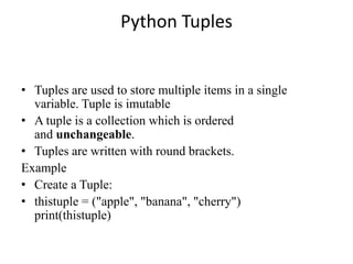 Python Tuples
• Tuples are used to store multiple items in a single
variable. Tuple is imutable
• A tuple is a collection which is ordered
and unchangeable.
• Tuples are written with round brackets.
Example
• Create a Tuple:
• thistuple = ("apple", "banana", "cherry")
print(thistuple)
 