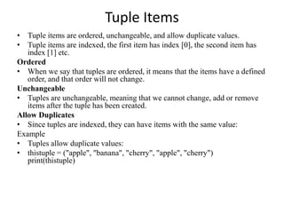 Tuple Items
• Tuple items are ordered, unchangeable, and allow duplicate values.
• Tuple items are indexed, the first item has index [0], the second item has
index [1] etc.
Ordered
• When we say that tuples are ordered, it means that the items have a defined
order, and that order will not change.
Unchangeable
• Tuples are unchangeable, meaning that we cannot change, add or remove
items after the tuple has been created.
Allow Duplicates
• Since tuples are indexed, they can have items with the same value:
Example
• Tuples allow duplicate values:
• thistuple = ("apple", "banana", "cherry", "apple", "cherry")
print(thistuple)
 