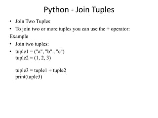 Python - Join Tuples
• Join Two Tuples
• To join two or more tuples you can use the + operator:
Example
• Join two tuples:
• tuple1 = ("a", "b" , "c")
tuple2 = (1, 2, 3)
tuple3 = tuple1 + tuple2
print(tuple3)
 