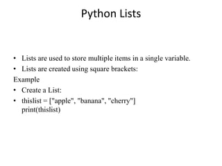 Python Lists
• Lists are used to store multiple items in a single variable.
• Lists are created using square brackets:
Example
• Create a List:
• thislist = ["apple", "banana", "cherry"]
print(thislist)
 