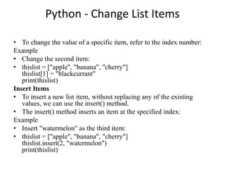 Python - Change List Items
• To change the value of a specific item, refer to the index number:
Example
• Change the second item:
• thislist = ["apple", "banana", "cherry"]
thislist[1] = "blackcurrant"
print(thislist)
Insert Items
• To insert a new list item, without replacing any of the existing
values, we can use the insert() method.
• The insert() method inserts an item at the specified index:
Example
• Insert "watermelon" as the third item:
• thislist = ["apple", "banana", "cherry"]
thislist.insert(2, "watermelon")
print(thislist)
 