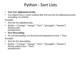 Python - Sort Lists
• Sort List Alphanumerically
• List objects have a sort() method that will sort the list alphanumerically,
ascending, by default:
Example
• Sort the list alphabetically:
• thislist = ["orange", "mango", "kiwi", "pineapple", "banana"]
thislist.sort()
print(thislist)
• Sort Descending
• To sort descending, use the keyword argument reverse = True:
Example
• Sort the list descending:
• thislist = ["orange", "mango", "kiwi", "pineapple", "banana"]
thislist.sort(reverse = True)
print(thislist)
 