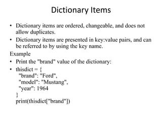 Dictionary Items
• Dictionary items are ordered, changeable, and does not
allow duplicates.
• Dictionary items are presented in key:value pairs, and can
be referred to by using the key name.
Example
• Print the "brand" value of the dictionary:
• thisdict = {
"brand": "Ford",
"model": "Mustang",
"year": 1964
}
print(thisdict["brand"])
 