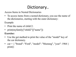 Dictionary..
Access Items in Nested Dictionaries
• To access items from a nested dictionary, you use the name of
the dictionaries, starting with the outer dictionary:
Example
• Print the name of child 2:
• print(myfamily["child2"]["name"])
Exercise:
• Use the get method to print the value of the "model" key of
the car dictionary.
• car = { "brand": "Ford", "model": "Mustang", "year": 1964 }
print()
 