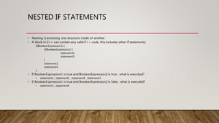 NESTED IF STATEMENTS
• Nesting is enclosing one structure inside of another.
• A block in C++ can contain any valid C++ code, this includes other if statements:
if(BooleanExpression1) {
if(BooleanExpression2) {
statement1;
statement2;
}
statement3;
statement4;
}
• If BooleanExpression1 is true and BooleanExpression2 is true , what is executed?
• statement1 , statement2 , statement3 , statement4
• If BooleanExpression1 is true and BooleanExpression2 is false , what is executed?
• statement3 , statement4
 