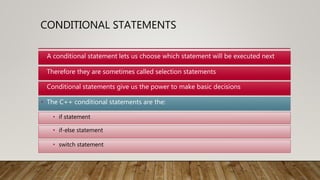 CONDITIONAL STATEMENTS
• The C++ conditional statements are the:
• Therefore they are sometimes called selection statements
• Conditional statements give us the power to make basic decisions
• if statement
• if-else statement
• switch statement
• A conditional statement lets us choose which statement will be executed next
 