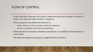 FLOW OF CONTROL
• Unless specified otherwise, the order of statement execution through a function is
linear: one statement after another in sequence
• Some programming statements allow us to:
• decide whether or not to execute a particular statement
• execute a statement over and over, repetitively
• These decisions are based on Boolean expressions (or conditions) that evaluate to
true or false
• The order of statement execution is called the flow of control
 