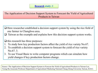 The Application of Decision Support System to Forecast the Yield of Agricultural
Products in Taiwan
Research study: 1
 Here researcher established a decision support system by using the rice field of
one farmer in Changhwa area.
 Taiwan as the example and explains how this decision support system works.
 this research has three purposes:
1. To study how key production factors affect the yield of rice variety No.67.
2. To establish a decision support system to forecast the yield of rice variety
No.67. 3.
3. To use Visual Basic to write computer programs which can simulate how
yield changes if key production factors change.
Source :The Application of Decision Support System to Forecast the Yield of Agricultural Products in Taiwan Lee,
Tzong-Ru Associate Professor Department of Agricultural Marketing National Chung-Hsing University Taiwan, R.O.C.
 