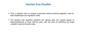  Thus, a decision tree is a popular supervised machine learning algorithm used for
both classification and regression tasks.
 The decision tree algorithm partitions the training data into subsets based on
features/attributes at each internal node, with the goal of predicting the target
variable's value at the leaf nodes.
Decision Tree Classifier
 