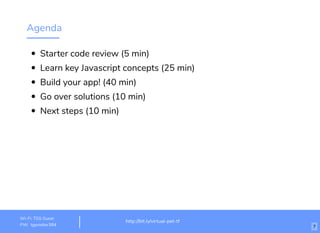 Agenda
Starter code review (5 min)
Learn key Javascript concepts (25 min)
Build your app! (40 min)
Go over solutions (10 min)
Next steps (10 min)
http://bit.ly/virtual-pet-tf
Wi-Fi: igniteHQ
PW: ignitehq 7
 