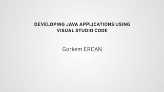 DEVELOPING JAVA APPLICATIONS USING
VISUAL STUDIO CODE
Gorkem ERCAN
 