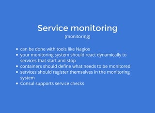 Service monitoringService monitoring
(monitoring)
can be done with tools like Nagios
your monitoring system should react dynamically to
services that start and stop
containers should deﬁne what needs to be monitored
services should register themselves in the monitoring
system
Consul supports service checks
 
