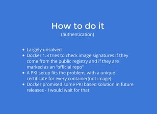 How to do itHow to do it
(authentication)
Largely unsolved
Docker 1.3 tries to check image signatures if they
come from the public registry and if they are
marked as an "oﬃcial repo"
A PKI setup ﬁts the problem, with a unique
certiﬁcate for every container(not image)
Docker promised some PKI based solution in future
releases - I would wait for that
 