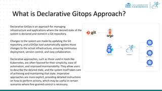 What is Declarative Gitops Approach?
Declarative GitOps is an approach for managing
infrastructure and applications where the desired state of the
system is declared and stored in a Git repository.
Changes to the system are made by updating the Git
repository, and a GitOps tool automatically applies those
changes to the actual infrastructure, ensuring continuous
deployment, version control, and easy collaboration.
Declarative approaches, such as those used in tools like
Kubernetes, are often favored for their simplicity, ease of
automation, and improved maintainability. They allow users
to describe the desired state, and the system itself takes care
of achieving and maintaining that state. Imperative
approaches are more explicit, providing detailed instructions
on how to perform actions, which may be useful in certain
scenarios where fine-grained control is necessary.
 