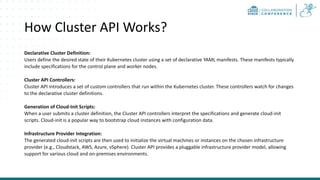 How Cluster API Works?
Declarative Cluster Definition:
Users define the desired state of their Kubernetes cluster using a set of declarative YAML manifests. These manifests typically
include specifications for the control plane and worker nodes.
Cluster API Controllers:
Cluster API introduces a set of custom controllers that run within the Kubernetes cluster. These controllers watch for changes
to the declarative cluster definitions.
Generation of Cloud-Init Scripts:
When a user submits a cluster definition, the Cluster API controllers interpret the specifications and generate cloud-init
scripts. Cloud-init is a popular way to bootstrap cloud instances with configuration data.
Infrastructure Provider Integration:
The generated cloud-init scripts are then used to initialize the virtual machines or instances on the chosen infrastructure
provider (e.g., Cloudstack, AWS, Azure, vSphere). Cluster API provides a pluggable infrastructure provider model, allowing
support for various cloud and on-premises environments.
 
