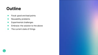 Outline
● Focal: good and bad points
● Reusability problems
● Experimental challenges
● Embrace: the solution to the above
● The current state of things
 