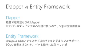 Dapper
軽量で超高速なO/R Mapper
POCOへのマッピングのみを請け負うので、SQLは完全直書き
Entity Framework
LINQによるDBアクセスからO/Rマッピングまでフルサポート
SQLの直書きはないが、パッと使うには仰々しい感
Dapper vs Entity Framework
 