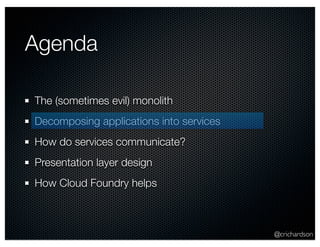 Agenda

The (sometimes evil) monolith
Decomposing applications into services
How do services communicate?
Presentation layer design
How Cloud Foundry helps



                                         @crichardson
 