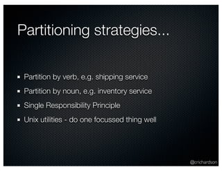 Partitioning strategies...

 Partition by verb, e.g. shipping service
 Partition by noun, e.g. inventory service
 Single Responsibility Principle
 Unix utilities - do one focussed thing well




                                               @crichardson
 