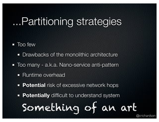 ...Partitioning strategies
 Too few
   Drawbacks of the monolithic architecture
 Too many - a.k.a. Nano-service anti-pattern
   Runtime overhead
   Potential risk of excessive network hops
   Potentially difﬁcult to understand system

   Something of an art
                                               @crichardson
 