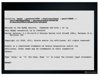 …Using Caldecott
Launching 'mysql --protocol=TCP --host=localhost --port=10000 --
    user=uMe6Apgw00AhS --password=pKcD76PcZR7GZ
    d7cb8afb52f084f3d9bdc269e7d99ab50'

Welcome to the MySQL monitor. Commands end with ; or g.
Your MySQL connection id is 10944342
Server version: 5.1.54-rel12.5 Percona Server with XtraDB (GPL), Release 12.5,
    Revision 188

Copyright (c) 2000, 2011, Oracle and/or its affiliates. All rights reserved.

Oracle is a registered trademark of Oracle Corporation and/or its
affiliates. Other names may be trademarks of their respective
owners.

Type 'help;' or 'h' for help. Type 'c' to clear the current input statement.

mysql>




                                                                       @crichardson
 