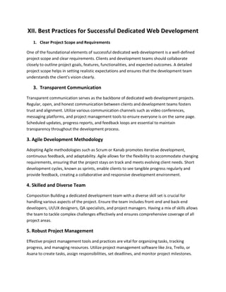 XII. Best Practices for Successful Dedicated Web Development
1. Clear Project Scope and Requirements
One of the foundational elements of successful dedicated web development is a well-defined
project scope and clear requirements. Clients and development teams should collaborate
closely to outline project goals, features, functionalities, and expected outcomes. A detailed
project scope helps in setting realistic expectations and ensures that the development team
understands the client's vision clearly.
3. Transparent Communication
Transparent communication serves as the backbone of dedicated web development projects.
Regular, open, and honest communication between clients and development teams fosters
trust and alignment. Utilize various communication channels such as video conferences,
messaging platforms, and project management tools to ensure everyone is on the same page.
Scheduled updates, progress reports, and feedback loops are essential to maintain
transparency throughout the development process.
3. Agile Development Methodology
Adopting Agile methodologies such as Scrum or Kanab promotes iterative development,
continuous feedback, and adaptability. Agile allows for the flexibility to accommodate changing
requirements, ensuring that the project stays on track and meets evolving client needs. Short
development cycles, known as sprints, enable clients to see tangible progress regularly and
provide feedback, creating a collaborative and responsive development environment.
4. Skilled and Diverse Team
Composition Building a dedicated development team with a diverse skill set is crucial for
handling various aspects of the project. Ensure the team includes front-end and back-end
developers, UI/UX designers, QA specialists, and project managers. Having a mix of skills allows
the team to tackle complex challenges effectively and ensures comprehensive coverage of all
project areas.
5. Robust Project Management
Effective project management tools and practices are vital for organizing tasks, tracking
progress, and managing resources. Utilize project management software like Jira, Trello, or
Asana to create tasks, assign responsibilities, set deadlines, and monitor project milestones.
 