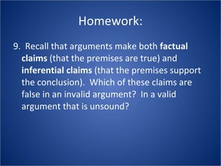 Homework: 9.  Recall that arguments make both  factual claims  (that the premises are true) and  inferential claims  (that the premises support the conclusion).  Which of these claims are false in an invalid argument?  In a valid argument that is unsound? 