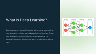 What is Deep Learning?
Deep learning is a subset of machine learning that uses artificial
neural networks to learn and make predictions from data. These
neural networks consist of interconnected layers that can
automatically extract features and learn complex patterns in the
data.
 