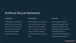Artificial Neural Networks
Inspiration
Artificial neural networks are
inspired by the structure and
function of the human brain,
with interconnected nodes
(neurons) and weighted
connections (synapses).
Architecture
Neural networks are composed
of an input layer, one or more
hidden layers, and an output
layer. The hidden layers extract
features and learn complex
representations from the input
data.
Learning
Neural networks learn by
adjusting the weights of the
connections between nodes,
using optimization techniques
like backpropagation to
minimize the error between the
predicted and true outputs.
 