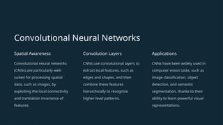 Convolutional Neural Networks
Spatial Awareness
Convolutional neural networks
(CNNs) are particularly well-
suited for processing spatial
data, such as images, by
exploiting the local connectivity
and translation invariance of
features.
Convolution Layers
CNNs use convolutional layers to
extract local features, such as
edges and shapes, and then
combine these features
hierarchically to recognize
higher-level patterns.
Applications
CNNs have been widely used in
computer vision tasks, such as
image classification, object
detection, and semantic
segmentation, thanks to their
ability to learn powerful visual
representations.
 