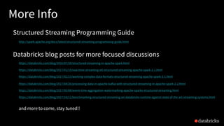 More Info
Structured Streaming Programming Guide
http://spark.apache.org/docs/latest/structured-streaming-programming-guide.html
Databricks blog posts for more focused discussions
https://databricks.com/blog/2016/07/28/structured-streaming-in-apache-spark.html
https://databricks.com/blog/2017/01/19/real-time-streaming-etl-structured-streaming-apache-spark-2-1.html
https://databricks.com/blog/2017/02/23/working-complex-data-formats-structured-streaming-apache-spark-2-1.html
https://databricks.com/blog/2017/04/26/processing-data-in-apache-kafka-with-structured-streaming-in-apache-spark-2-2.html
https://databricks.com/blog/2017/05/08/event-time-aggregation-watermarking-apache-sparks-structured-streaming.html
https://databricks.com/blog/2017/10/11/benchmarking-structured-streaming-on-databricks-runtime-against-state-of-the-art-streaming-systems.html
and more to come, stay tuned!!
 