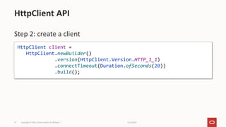 11/2/2021
Copyright © 2021, Oracle and/or its affiliates |
27
Step 2: create a client
HttpClient API
HttpClient client =
HttpClient.newBuilder()
.version(HttpClient.Version.HTTP_1_1)
.connectTimeout(Duration.ofSeconds(20))
.build();
 