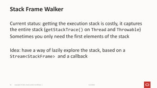 11/2/2021
Copyright © 2021, Oracle and/or its affiliates |
34
Current status: getting the execution stack is costly, it captures
the entire stack (getStackTrace() on Thread and Throwable)
Sometimes you only need the first elements of the stack
Idea: have a way of lazily explore the stack, based on a
Stream<StackFrame> and a callback
Stack Frame Walker
 