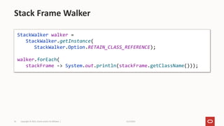 11/2/2021
Copyright © 2021, Oracle and/or its affiliates |
35
Stack Frame Walker
StackWalker walker =
StackWalker.getInstance(
StackWalker.Option.RETAIN_CLASS_REFERENCE);
walker.forEach(
stackFrame -> System.out.println(stackFrame.getClassName()));
 