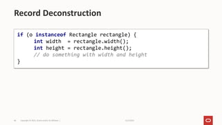 11/2/2021
Copyright © 2021, Oracle and/or its affiliates |
46
Record Deconstruction
if (o instanceof Rectangle rectangle) {
int width = rectangle.width();
int height = rectangle.height();
// do something with width and height
}
 