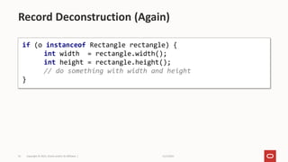 11/2/2021
Copyright © 2021, Oracle and/or its affiliates |
53
Record Deconstruction (Again)
if (o instanceof Rectangle rectangle) {
int width = rectangle.width();
int height = rectangle.height();
// do something with width and height
}
 
