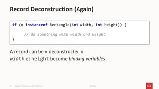 11/2/2021
Copyright © 2021, Oracle and/or its affiliates |
54
A record can be « deconstructed »
width et height become binding variables
Record Deconstruction (Again)
if (o instanceof Rectangle(int width, int height)) {
// do something with width and height
}
 