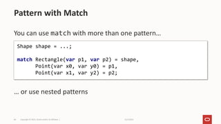 11/2/2021
Copyright © 2021, Oracle and/or its affiliates |
69
You can use match with more than one pattern…
… or use nested patterns
Pattern with Match
Shape shape = ...;
match Rectangle(var p1, var p2) = shape,
Point(var x0, var y0) = p1,
Point(var x1, var y2) = p2;
 