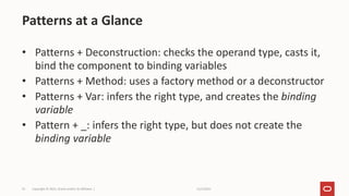 11/2/2021
Copyright © 2021, Oracle and/or its affiliates |
75
• Patterns + Deconstruction: checks the operand type, casts it,
bind the component to binding variables
• Patterns + Method: uses a factory method or a deconstructor
• Patterns + Var: infers the right type, and creates the binding
variable
• Pattern + _: infers the right type, but does not create the
binding variable
Patterns at a Glance
 