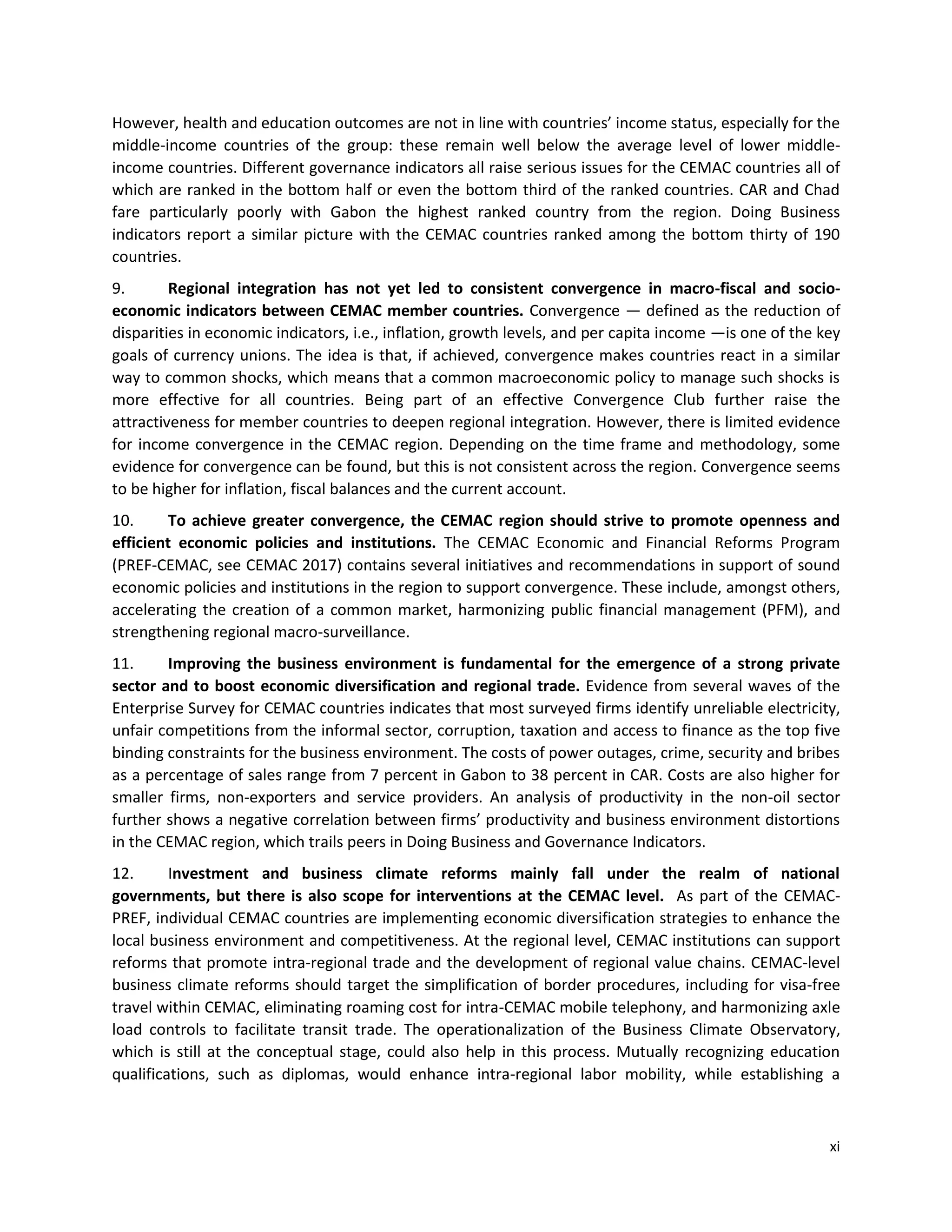 xi
However, health and education outcomes are not in line with countries’ income status, especially for the
middle-income countries of the group: these remain well below the average level of lower middle-
income countries. Different governance indicators all raise serious issues for the CEMAC countries all of
which are ranked in the bottom half or even the bottom third of the ranked countries. CAR and Chad
fare particularly poorly with Gabon the highest ranked country from the region. Doing Business
indicators report a similar picture with the CEMAC countries ranked among the bottom thirty of 190
countries.
9. Regional integration has not yet led to consistent convergence in macro-fiscal and socio-
economic indicators between CEMAC member countries. Convergence — defined as the reduction of
disparities in economic indicators, i.e., inflation, growth levels, and per capita income —is one of the key
goals of currency unions. The idea is that, if achieved, convergence makes countries react in a similar
way to common shocks, which means that a common macroeconomic policy to manage such shocks is
more effective for all countries. Being part of an effective Convergence Club further raise the
attractiveness for member countries to deepen regional integration. However, there is limited evidence
for income convergence in the CEMAC region. Depending on the time frame and methodology, some
evidence for convergence can be found, but this is not consistent across the region. Convergence seems
to be higher for inflation, fiscal balances and the current account.
10. To achieve greater convergence, the CEMAC region should strive to promote openness and
efficient economic policies and institutions. The CEMAC Economic and Financial Reforms Program
(PREF-CEMAC, see CEMAC 2017) contains several initiatives and recommendations in support of sound
economic policies and institutions in the region to support convergence. These include, amongst others,
accelerating the creation of a common market, harmonizing public financial management (PFM), and
strengthening regional macro-surveillance.
11. Improving the business environment is fundamental for the emergence of a strong private
sector and to boost economic diversification and regional trade. Evidence from several waves of the
Enterprise Survey for CEMAC countries indicates that most surveyed firms identify unreliable electricity,
unfair competitions from the informal sector, corruption, taxation and access to finance as the top five
binding constraints for the business environment. The costs of power outages, crime, security and bribes
as a percentage of sales range from 7 percent in Gabon to 38 percent in CAR. Costs are also higher for
smaller firms, non-exporters and service providers. An analysis of productivity in the non-oil sector
further shows a negative correlation between firms’ productivity and business environment distortions
in the CEMAC region, which trails peers in Doing Business and Governance Indicators.
12. Investment and business climate reforms mainly fall under the realm of national
governments, but there is also scope for interventions at the CEMAC level. As part of the CEMAC-
PREF, individual CEMAC countries are implementing economic diversification strategies to enhance the
local business environment and competitiveness. At the regional level, CEMAC institutions can support
reforms that promote intra-regional trade and the development of regional value chains. CEMAC-level
business climate reforms should target the simplification of border procedures, including for visa-free
travel within CEMAC, eliminating roaming cost for intra-CEMAC mobile telephony, and harmonizing axle
load controls to facilitate transit trade. The operationalization of the Business Climate Observatory,
which is still at the conceptual stage, could also help in this process. Mutually recognizing education
qualifications, such as diplomas, would enhance intra-regional labor mobility, while establishing a
 
