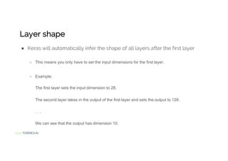 Jordi TORRES.AI
Layer shape
● Keras will automatically infer the shape of all layers after the first layer
○ This means you only have to set the input dimensions for the first layer.
○ Example:
The first layer sets the input dimension to 28.
The second layer takes in the output of the first layer and sets the output to 128.
. . .
We can see that the output has dimension 10.
 